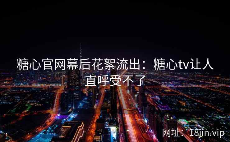 糖心官网幕后花絮流出：糖心tv让人直呼受不了