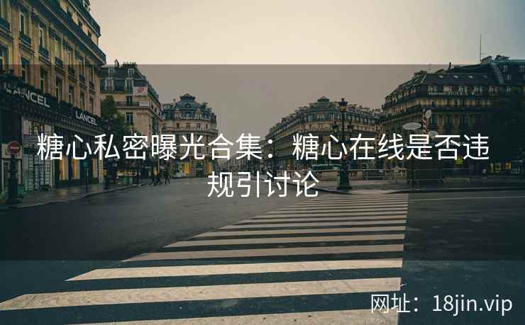 糖心私密曝光合集：糖心在线是否违规引讨论
