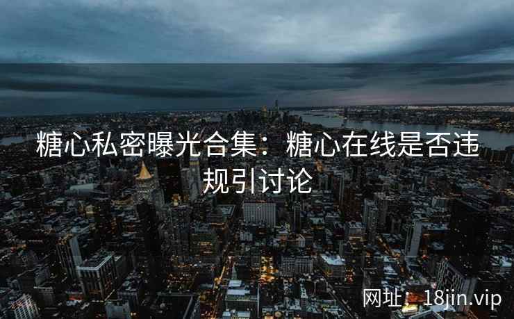 糖心私密曝光合集：糖心在线是否违规引讨论