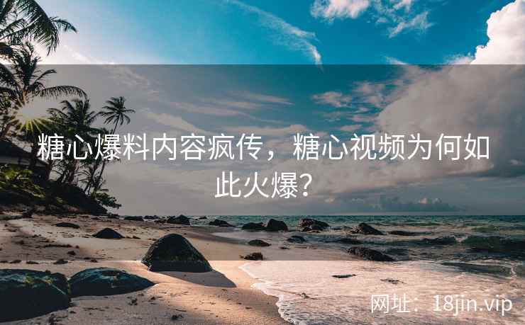 糖心爆料内容疯传，糖心视频为何如此火爆？