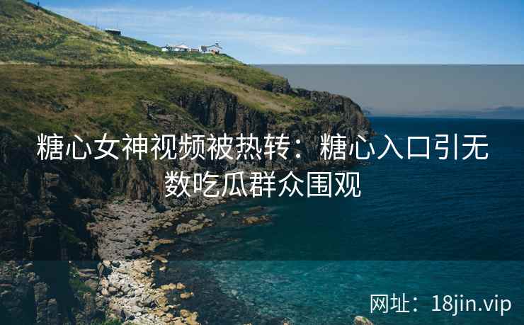 糖心女神视频被热转：糖心入口引无数吃瓜群众围观
