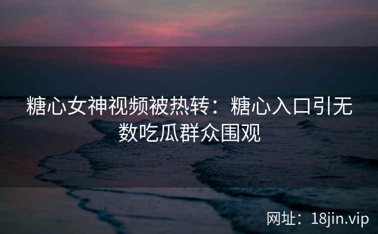 糖心女神视频被热转：糖心入口引无数吃瓜群众围观