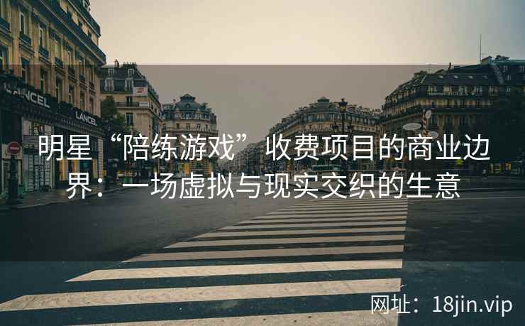 明星“陪练游戏”收费项目的商业边界：一场虚拟与现实交织的生意