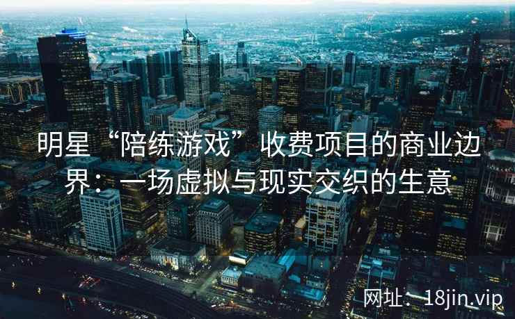 明星“陪练游戏”收费项目的商业边界：一场虚拟与现实交织的生意