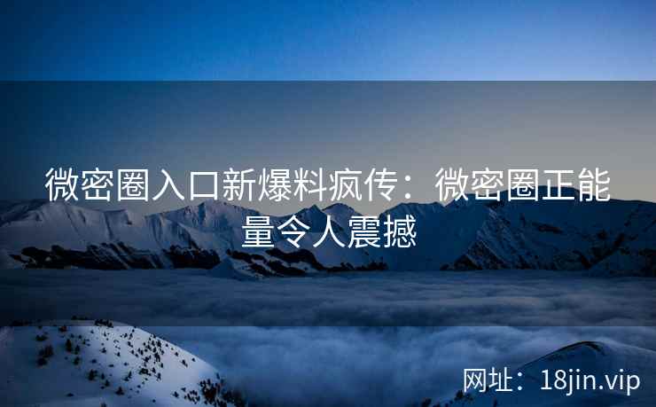 微密圈入口新爆料疯传：微密圈正能量令人震撼