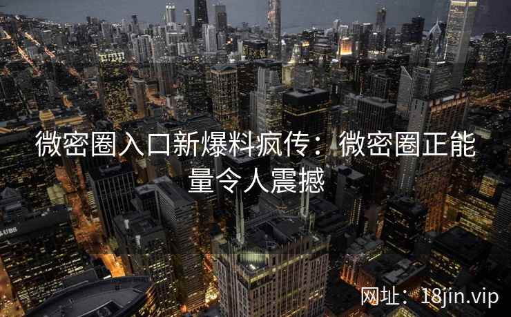 微密圈入口新爆料疯传：微密圈正能量令人震撼