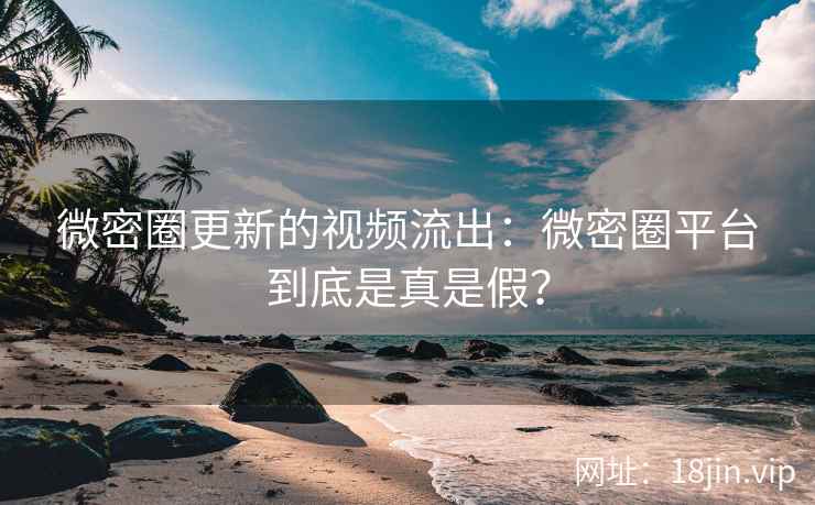 微密圈更新的视频流出：微密圈平台到底是真是假？