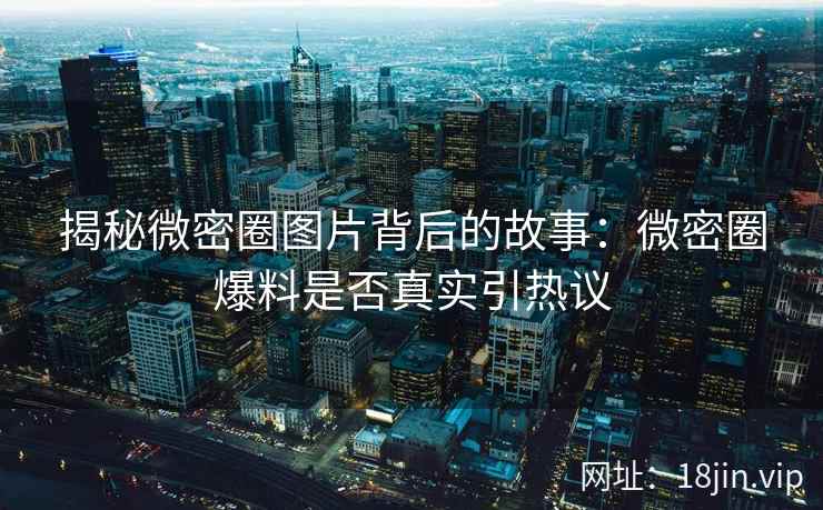 揭秘微密圈图片背后的故事：微密圈爆料是否真实引热议