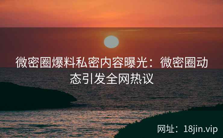 微密圈爆料私密内容曝光：微密圈动态引发全网热议