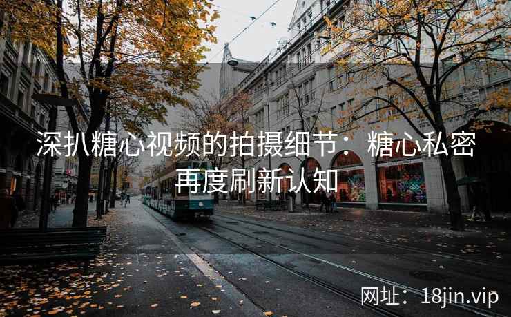 深扒糖心视频的拍摄细节：糖心私密再度刷新认知