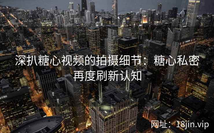 深扒糖心视频的拍摄细节：糖心私密再度刷新认知