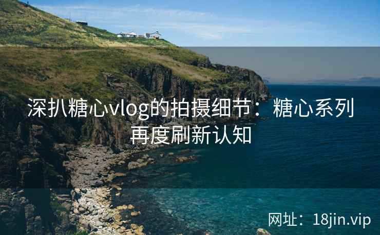 深扒糖心vlog的拍摄细节：糖心系列再度刷新认知