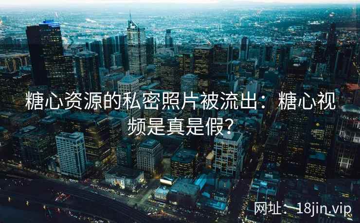 糖心资源的私密照片被流出：糖心视频是真是假？