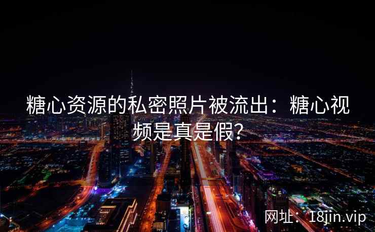 糖心资源的私密照片被流出：糖心视频是真是假？