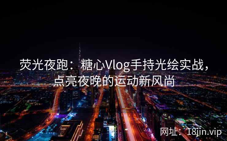 荧光夜跑：糖心Vlog手持光绘实战，点亮夜晚的运动新风尚