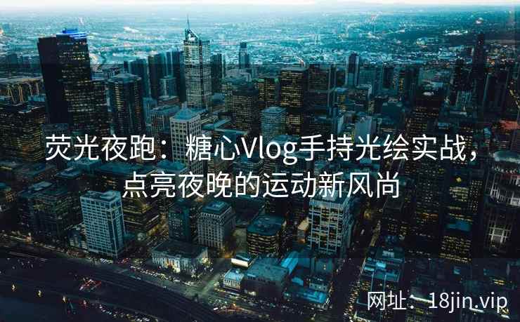 荧光夜跑：糖心Vlog手持光绘实战，点亮夜晚的运动新风尚