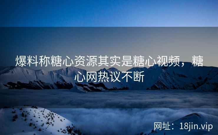 爆料称糖心资源其实是糖心视频，糖心网热议不断
