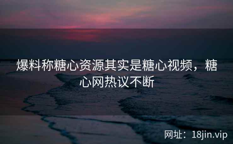 爆料称糖心资源其实是糖心视频，糖心网热议不断