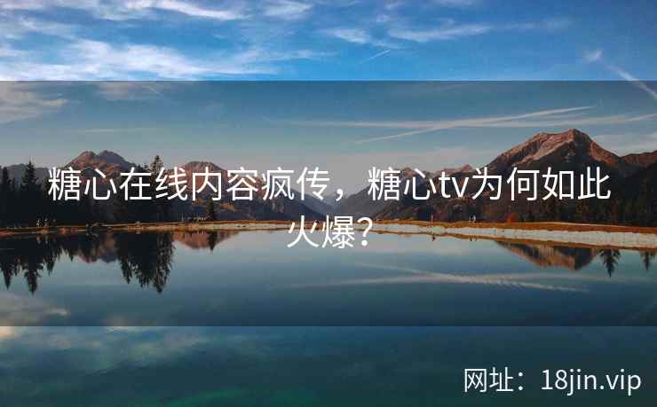 糖心在线内容疯传，糖心tv为何如此火爆？