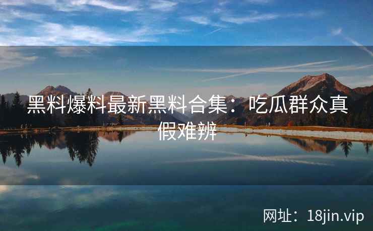 黑料爆料最新黑料合集：吃瓜群众真假难辨