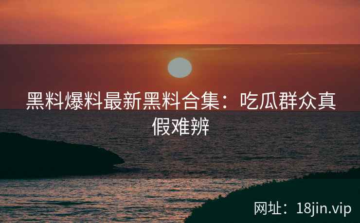 黑料爆料最新黑料合集：吃瓜群众真假难辨