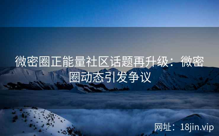 微密圈正能量社区话题再升级：微密圈动态引发争议