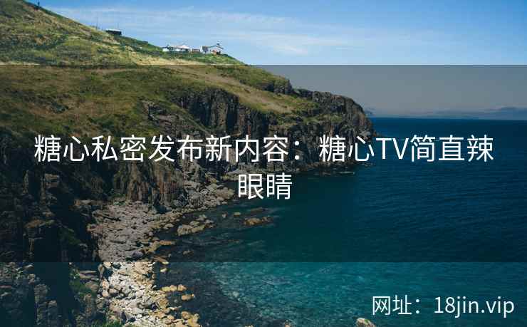 糖心私密发布新内容：糖心TV简直辣眼睛