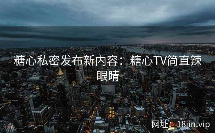 糖心私密发布新内容：糖心TV简直辣眼睛