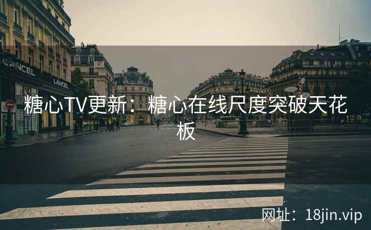 糖心TV更新：糖心在线尺度突破天花板