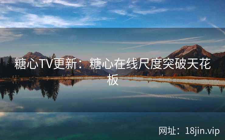 糖心TV更新：糖心在线尺度突破天花板