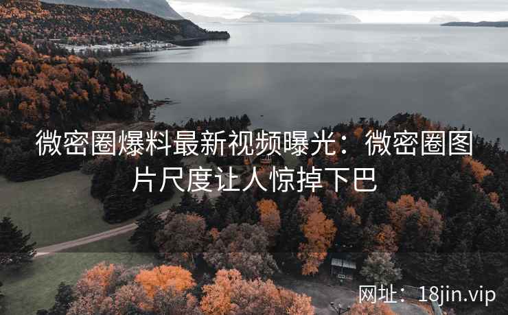 微密圈爆料最新视频曝光：微密圈图片尺度让人惊掉下巴