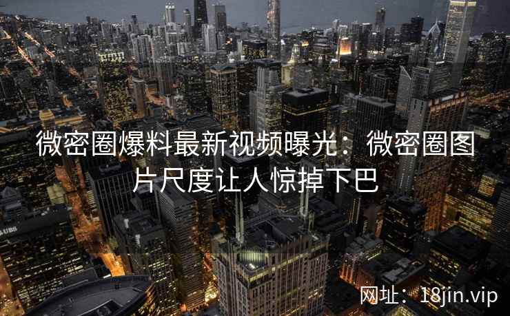 微密圈爆料最新视频曝光：微密圈图片尺度让人惊掉下巴