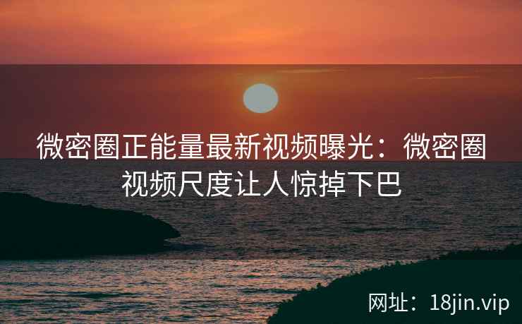 微密圈正能量最新视频曝光：微密圈视频尺度让人惊掉下巴