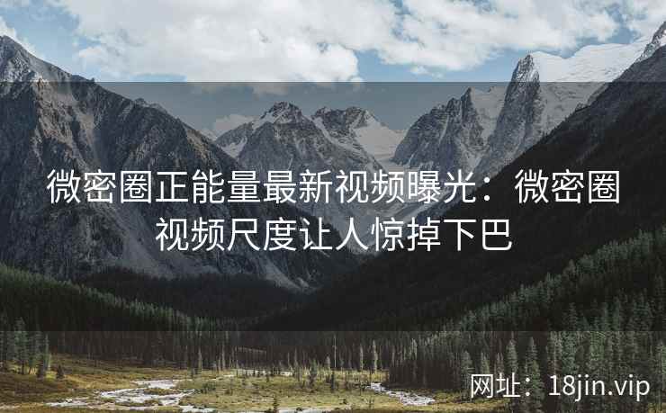 微密圈正能量最新视频曝光：微密圈视频尺度让人惊掉下巴
