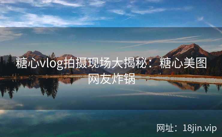 糖心vlog拍摄现场大揭秘：糖心美图网友炸锅