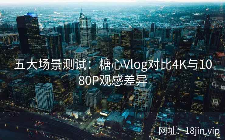 五大场景测试：糖心Vlog对比4K与1080P观感差异