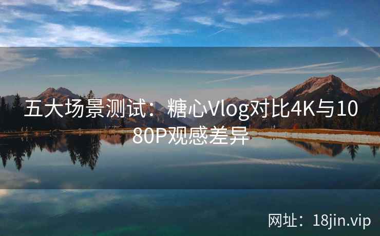 五大场景测试：糖心Vlog对比4K与1080P观感差异