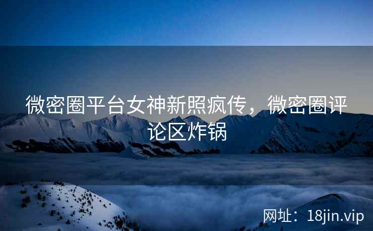 微密圈平台女神新照疯传，微密圈评论区炸锅
