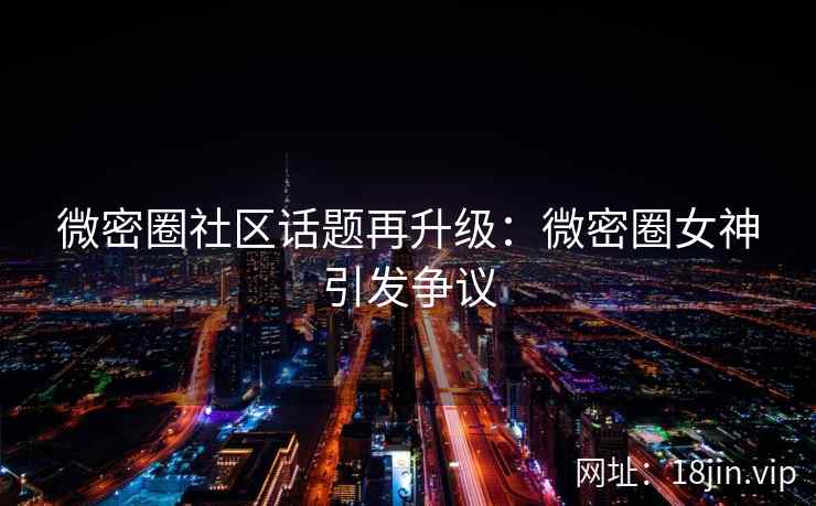 微密圈社区话题再升级：微密圈女神引发争议