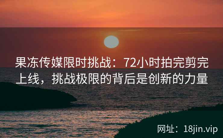 果冻传媒限时挑战：72小时拍完剪完上线，挑战极限的背后是创新的力量