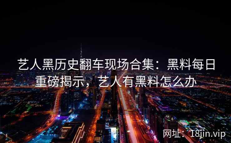 艺人黑历史翻车现场合集：黑料每日重磅揭示，艺人有黑料怎么办