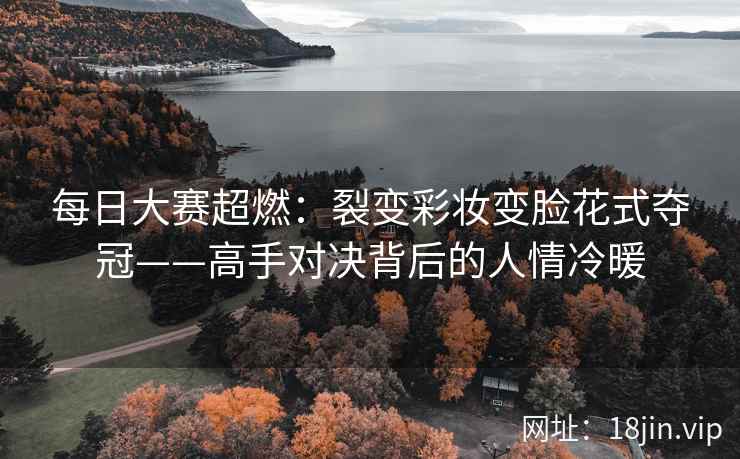 每日大赛超燃：裂变彩妆变脸花式夺冠——高手对决背后的人情冷暖