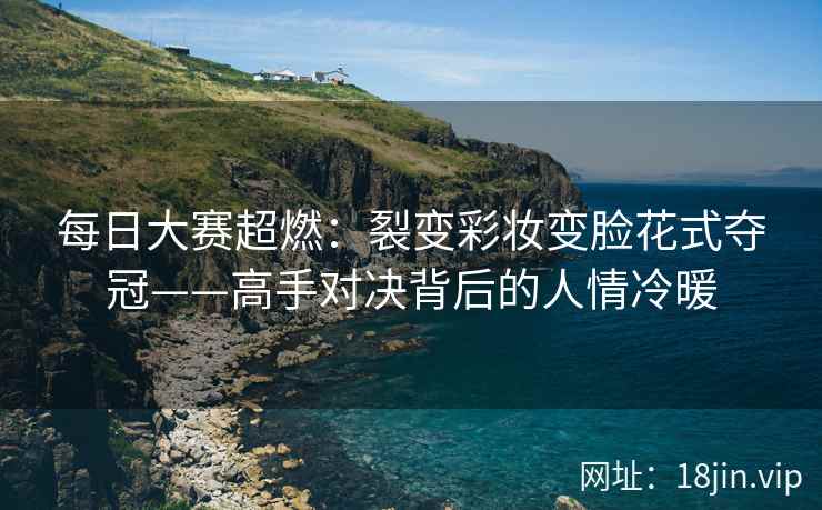 每日大赛超燃：裂变彩妆变脸花式夺冠——高手对决背后的人情冷暖