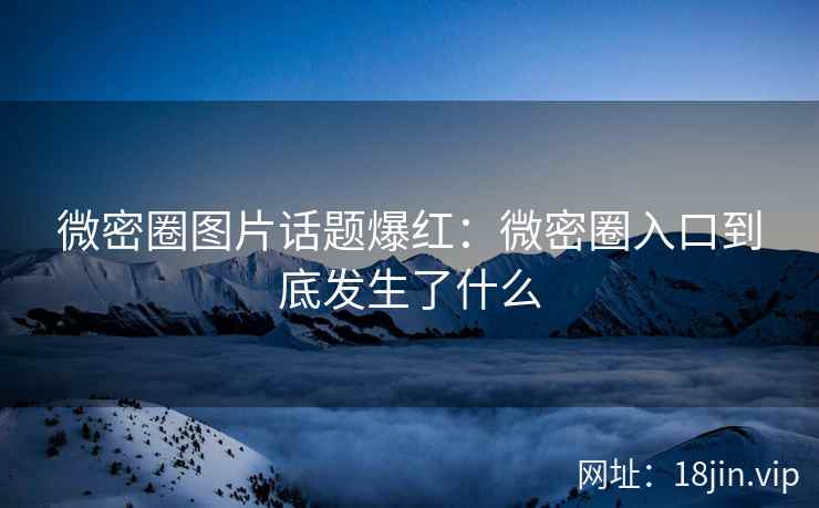 微密圈图片话题爆红：微密圈入口到底发生了什么