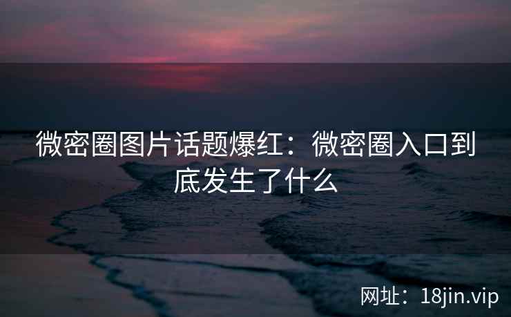 微密圈图片话题爆红：微密圈入口到底发生了什么
