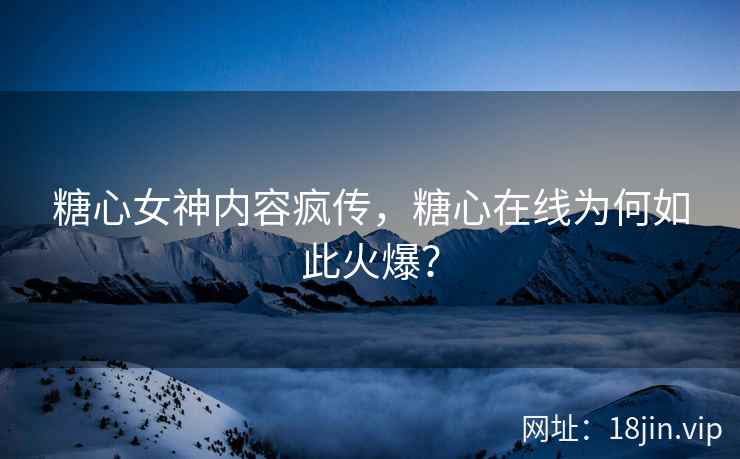 糖心女神内容疯传，糖心在线为何如此火爆？