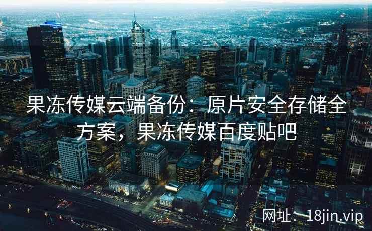 果冻传媒云端备份：原片安全存储全方案，果冻传媒百度贴吧