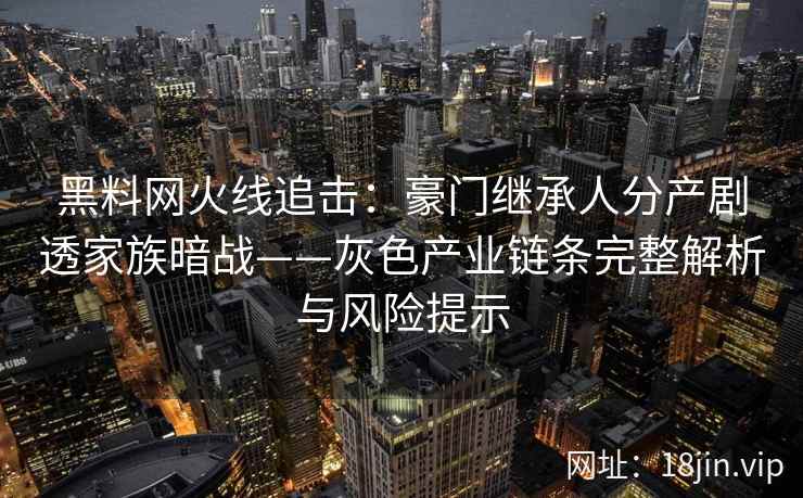 黑料网火线追击：豪门继承人分产剧透家族暗战——灰色产业链条完整解析与风险提示