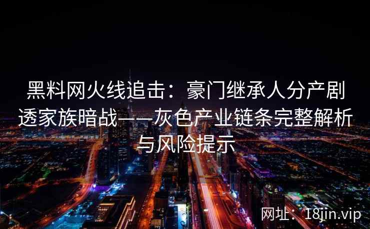 黑料网火线追击：豪门继承人分产剧透家族暗战——灰色产业链条完整解析与风险提示