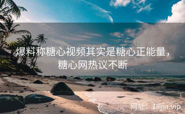 爆料称糖心视频其实是糖心正能量，糖心网热议不断